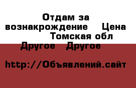 Отдам за вознакрождение! › Цена ­ 1 000 - Томская обл. Другое » Другое   